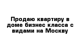 Продаю квартиру в доме бизнес класса с видами на Москву